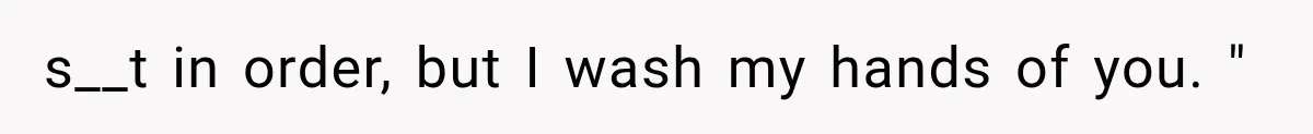 s__t in order, but I wash my hands of you. "