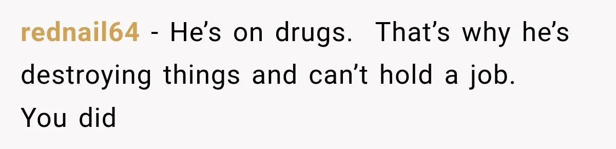 rednail64 − He’s on drugs.  That’s why he’s destroying things and can’t hold a job.   You did