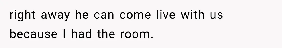 right away he can come live with us because I had the room.