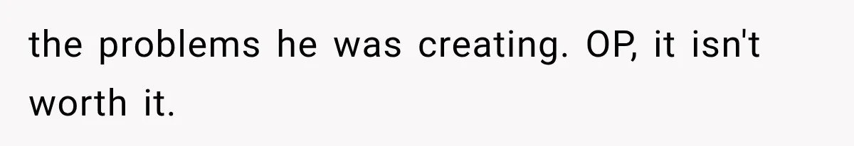 the problems he was creating. OP, it isn't worth it.
