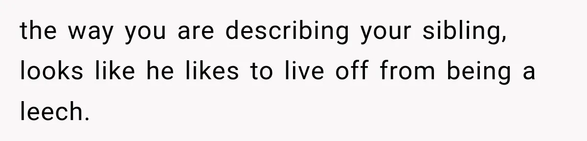 the way you are describing your sibling, looks like he likes to live off from being a leech.