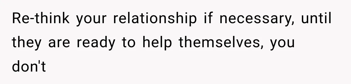 Re-think your relationship if necessary, until they are ready to help themselves, you don't
