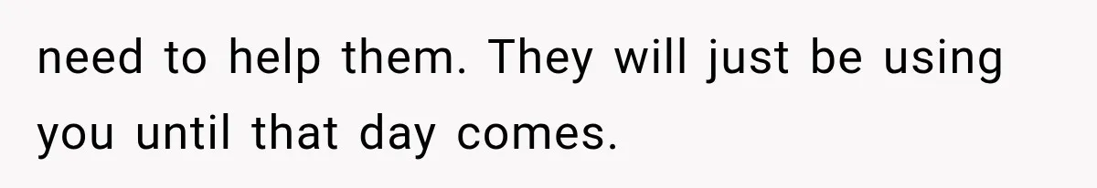 need to help them. They will just be using you until that day comes.