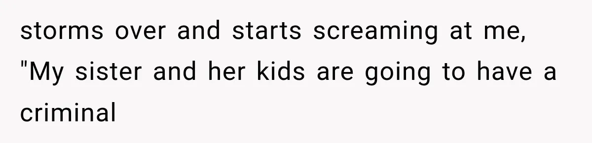 storms over and starts screaming at me, "My sister and her kids are going to have a criminal