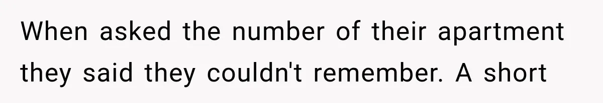 When asked the number of their apartment they said they couldn't remember. A short