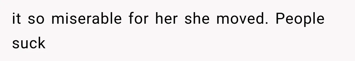 it so miserable for her she moved. People suck