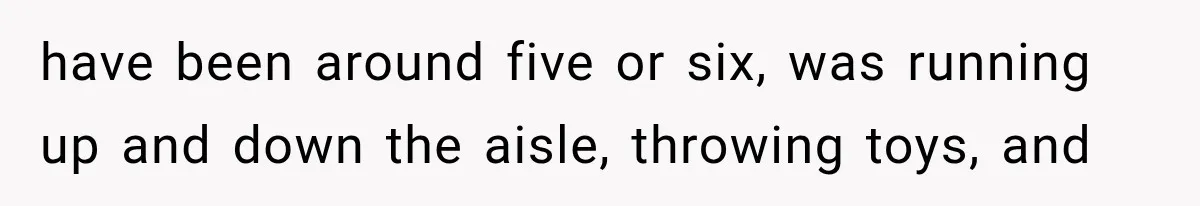 have been around five or six, was running up and down the aisle, throwing toys, and