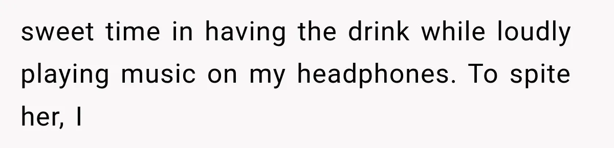 sweet time in having the drink while loudly playing music on my headphones. To spite her, I