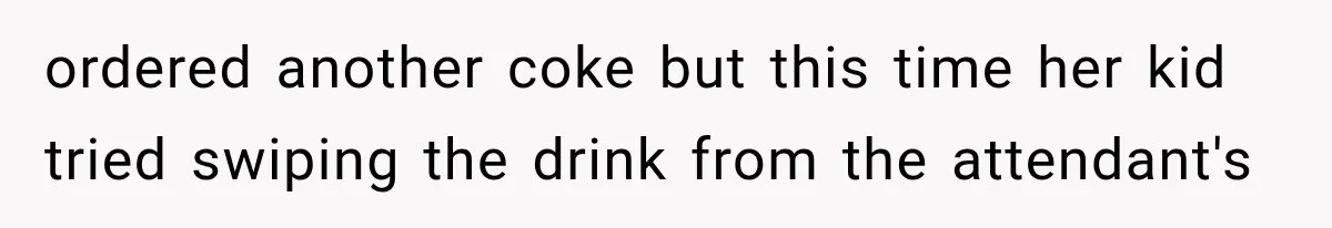 ordered another coke but this time her kid tried swiping the drink from the attendant's