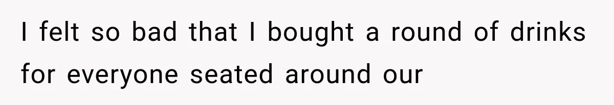 I felt so bad that I bought a round of drinks for everyone seated around our