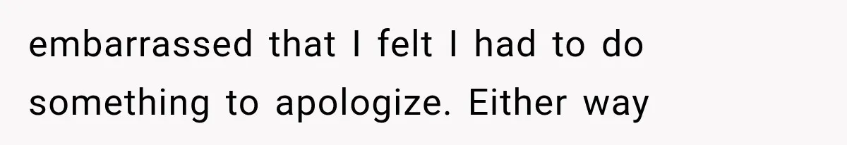 embarrassed that I felt I had to do something to apologize. Either way