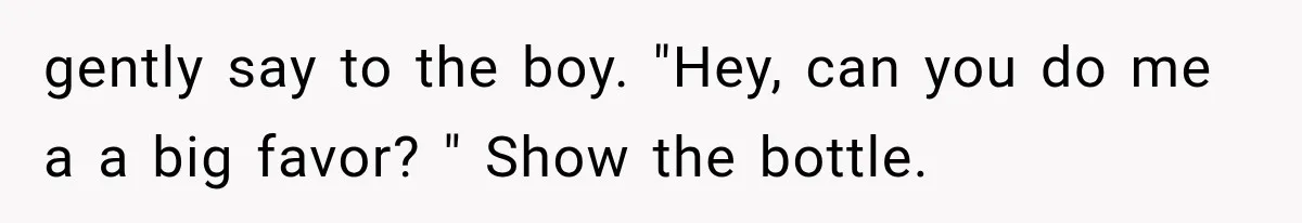 gently say to the boy. "Hey, can you do me a a big favor? " Show the bottle.