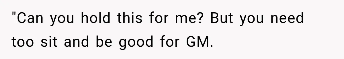 "Can you hold this for me? But you need too sit and be good for GM.