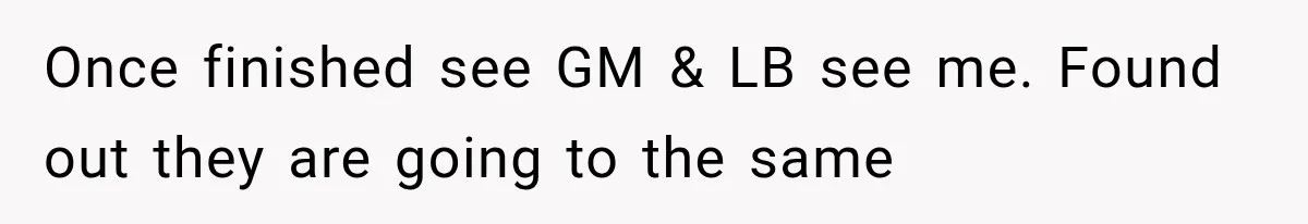 Once finished see GM & LB see me. Found out they are going to the same