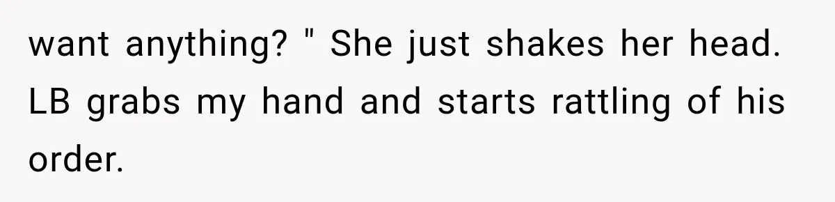want anything? " She just shakes her head. LB grabs my hand and starts rattling of his order.