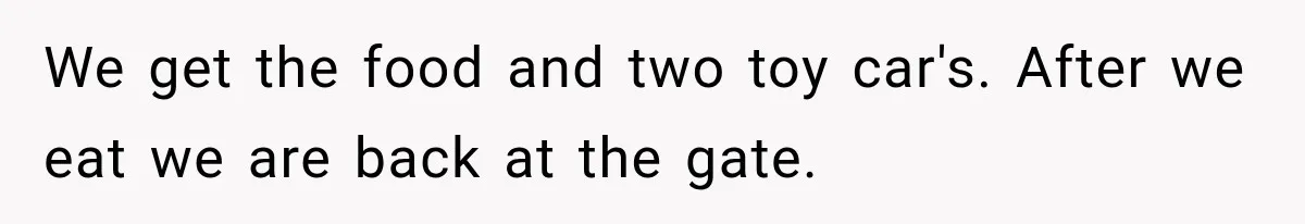 We get the food and two toy car's. After we eat we are back at the gate.