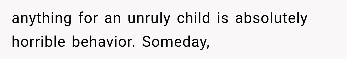 anything for an unruly child is absolutely horrible behavior. Someday,