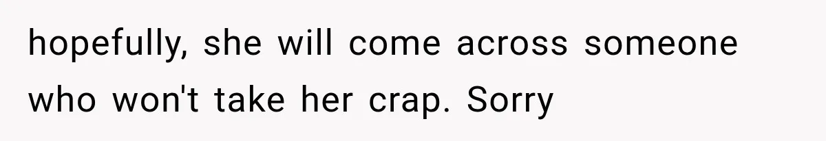 hopefully, she will come across someone who won't take her crap. Sorry