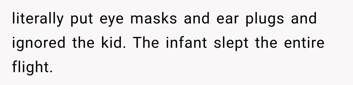 literally put eye masks and ear plugs and ignored the kid. The infant slept the entire flight.