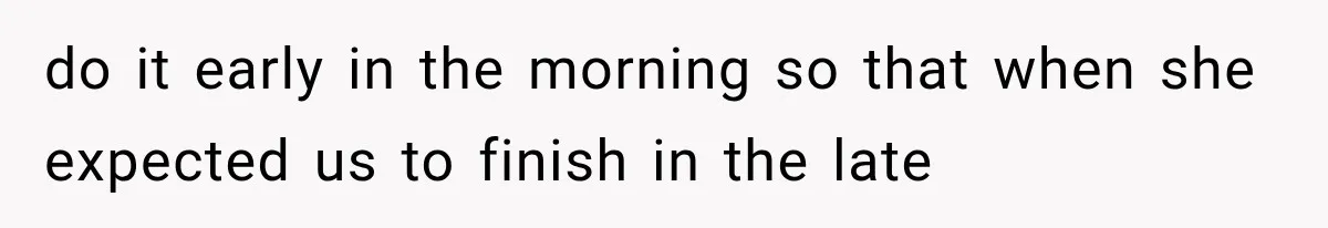 do it early in the morning so that when she expected us to finish in the late