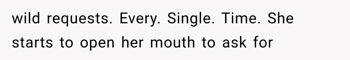 wild requests. Every. Single. Time. She starts to open her mouth to ask for