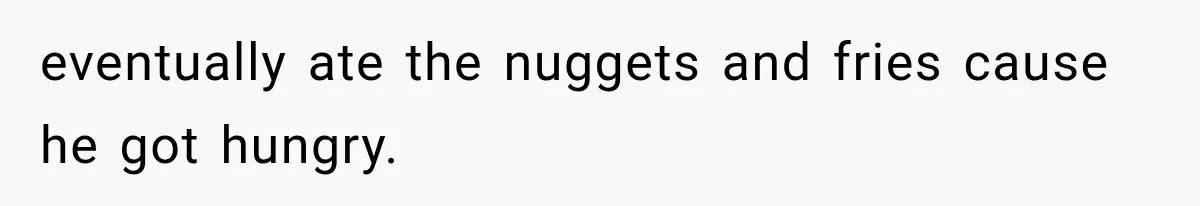 eventually ate the nuggets and fries cause he got hungry.
