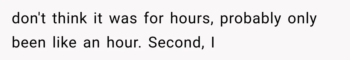 don't think it was for hours, probably only been like an hour. Second, I