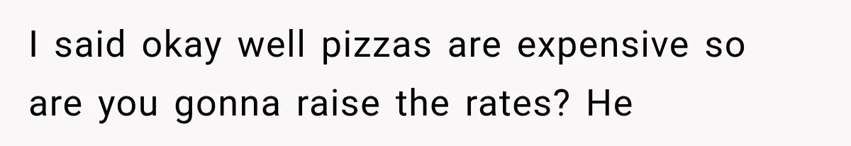 I said okay well pizzas are expensive so are you gonna raise the rates? He