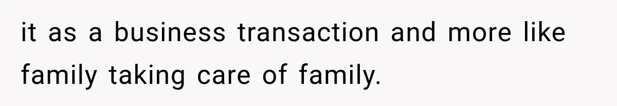 it as a business transaction and more like family taking care of family.