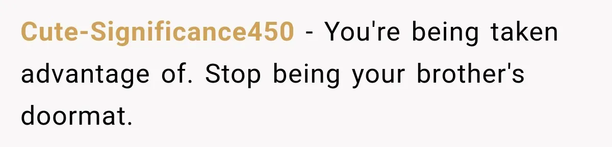 Cute-Significance450 − You're being taken advantage of. Stop being your brother's doormat.
