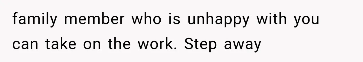 family member who is unhappy with you can take on the work. Step away