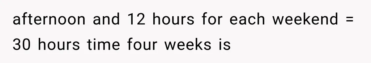 afternoon and 12 hours for each weekend = 30 hours time four weeks is