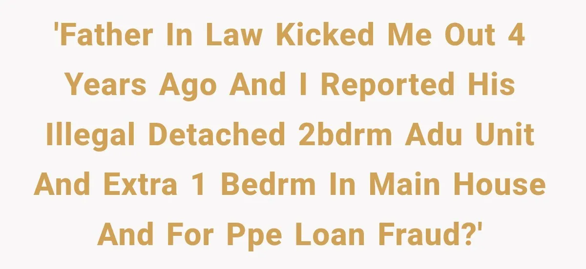 'Father in law kicked me out 4 years ago and I reported his illegal detached 2bdrm ADU unit and extra 1 bedrm in main house and for PPE Loan fraud?'