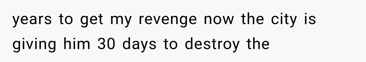 years to get my revenge now the city is giving him 30 days to destroy the