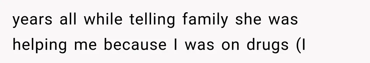 years all while telling family she was helping me because I was on drugs (I