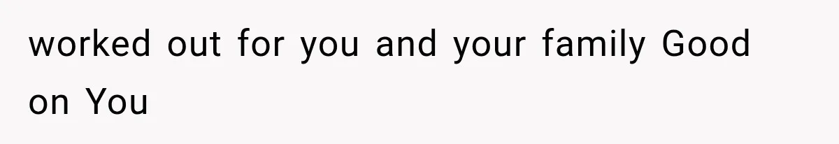 worked out for you and your family Good on You