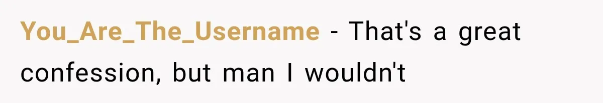 You_Are_The_Username − That's a great confession, but man I wouldn't