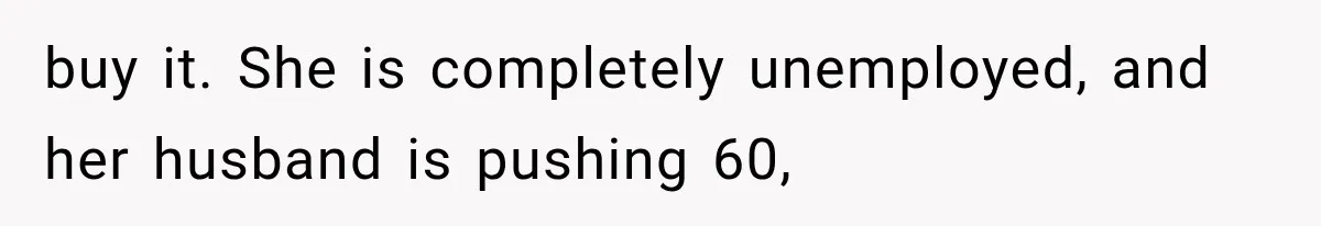 buy it. She is completely unemployed, and her husband is pushing 60,