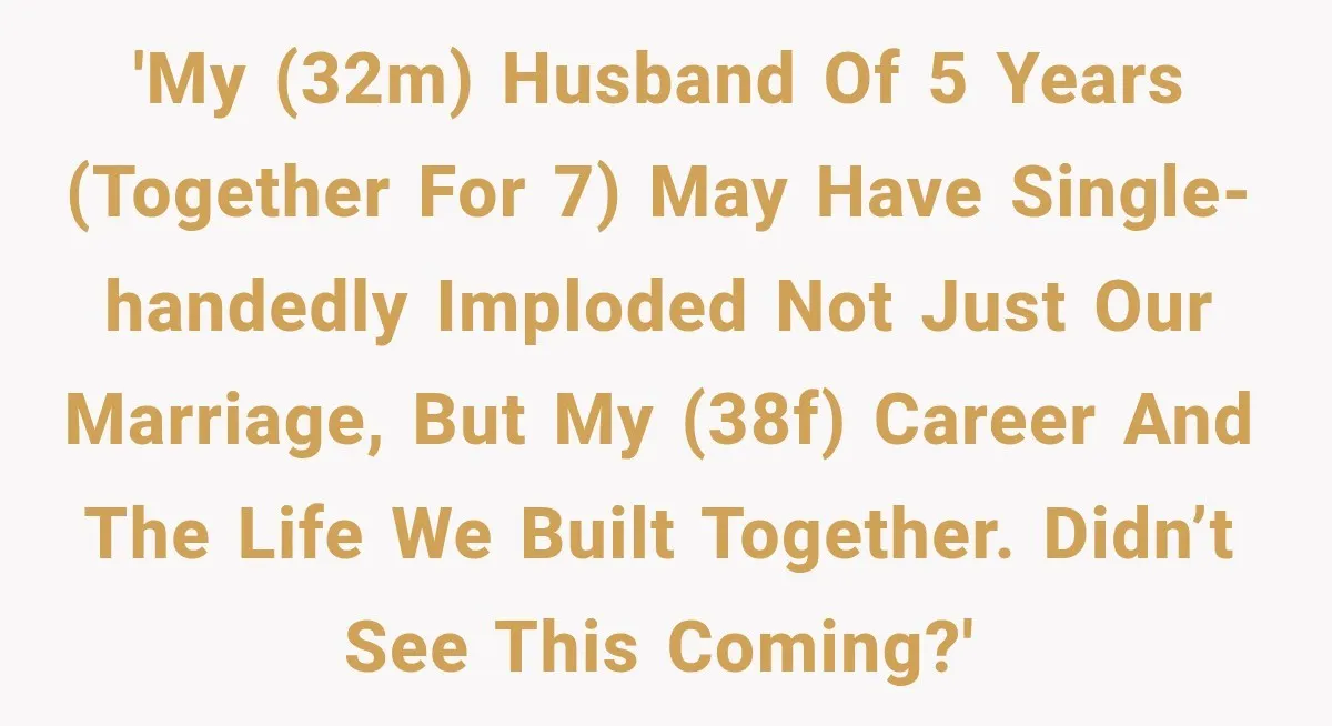 'My (32M) husband of 5 years (together for 7) may have single-handedly imploded not just our marriage, but my (38F) career and the life we built together. Didn’t see this...