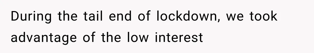During the tail end of lockdown, we took advantage of the low interest