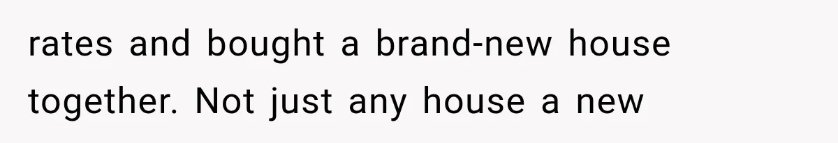 rates and bought a brand-new house together. Not just any house a new