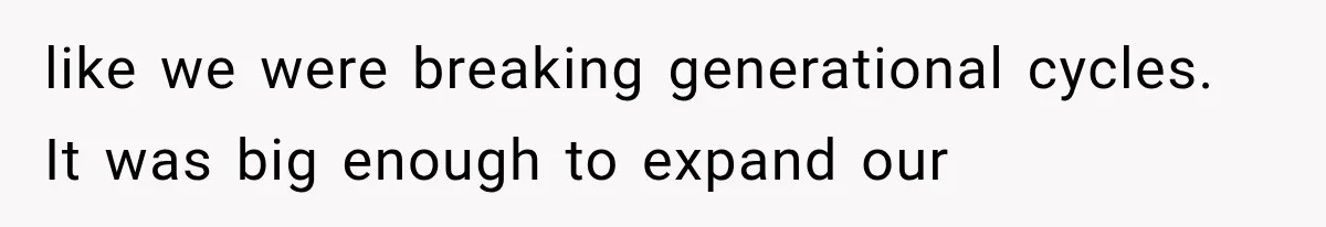 like we were breaking generational cycles. It was big enough to expand our
