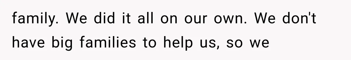 family. We did it all on our own. We don't have big families to help us, so we