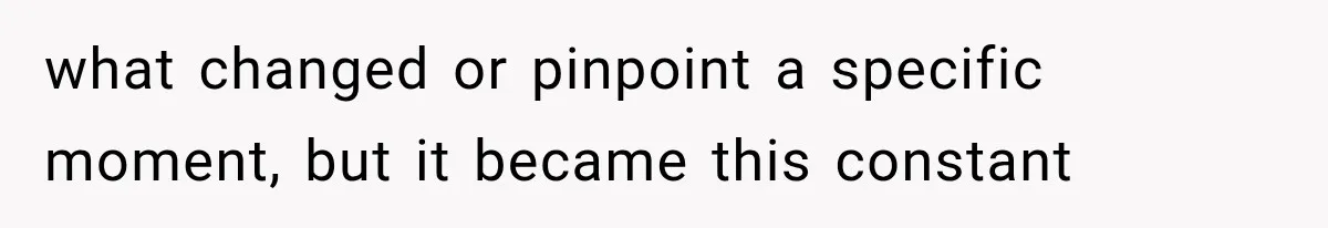 what changed or pinpoint a specific moment, but it became this constant