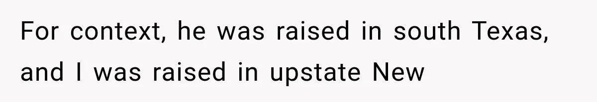 For context, he was raised in south Texas, and I was raised in upstate New