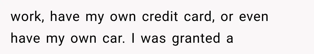 work, have my own credit card, or even have my own car. I was granted a