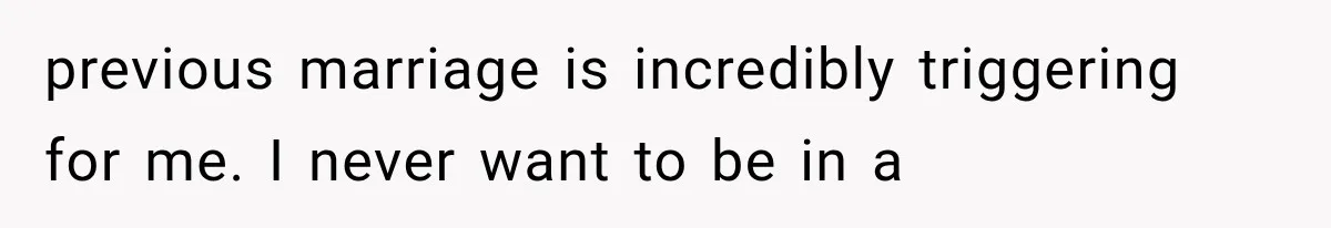 previous marriage is incredibly triggering for me. I never want to be in a