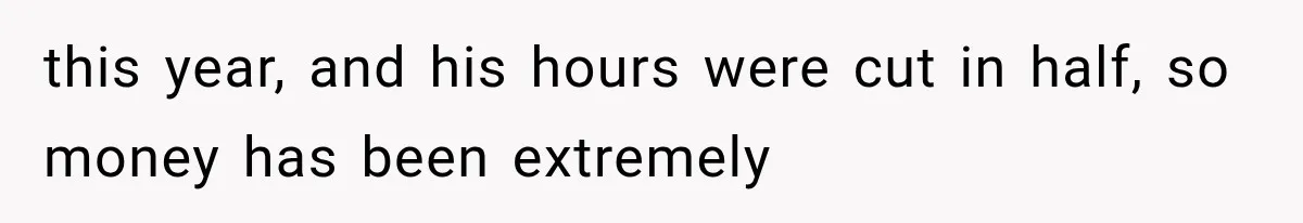 this year, and his hours were cut in half, so money has been extremely