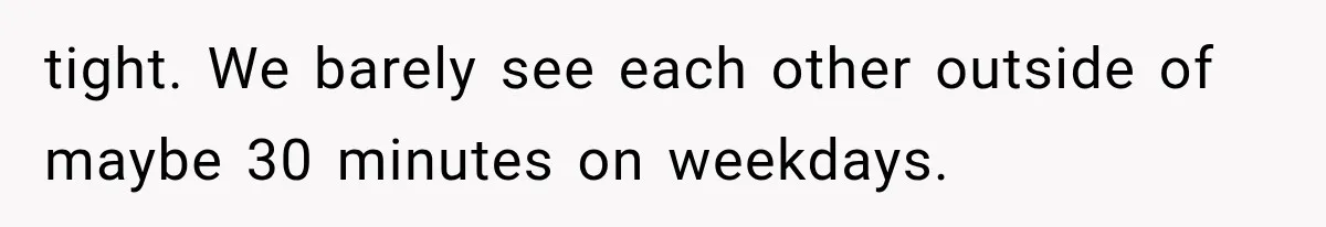 tight. We barely see each other outside of maybe 30 minutes on weekdays.