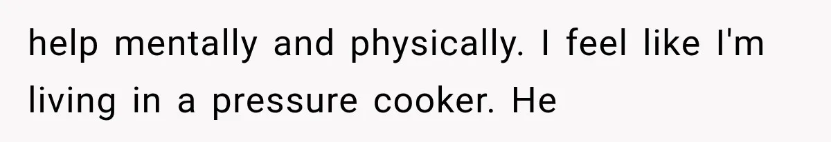 help mentally and physically. I feel like I'm living in a pressure cooker. He